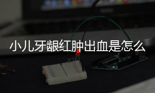 小儿牙龈红肿出血是怎么回事?